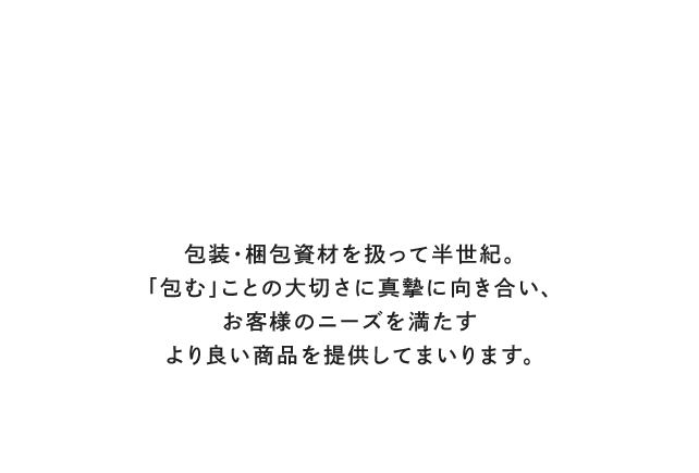 「包む」にこだわるいいもの見つかる。包装・梱包資材を扱って半世紀。「包む」ことの大切さに真摯に向き合い、お客様のニーズを満たすより良い商品を提供してまいります。